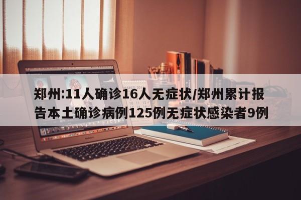 郑州:11人确诊16人无症状/郑州累计报告本土确诊病例125例无症状感染者9例