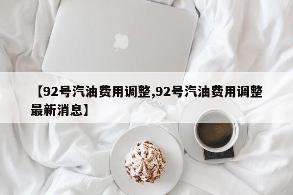 【92号汽油费用调整,92号汽油费用调整最新消息】