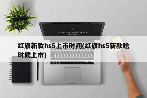 红旗新款hs5上市时间(红旗hs5新款啥时候上市)
