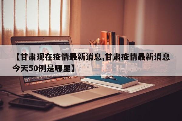 【甘肃现在疫情最新消息,甘肃疫情最新消息今天50例是哪里】