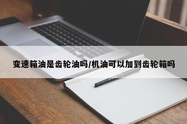 变速箱油是齿轮油吗/机油可以加到齿轮箱吗