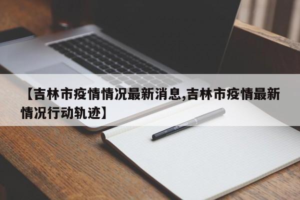 【吉林市疫情情况最新消息,吉林市疫情最新情况行动轨迹】
