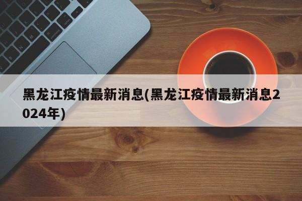 黑龙江疫情最新消息(黑龙江疫情最新消息2024年)