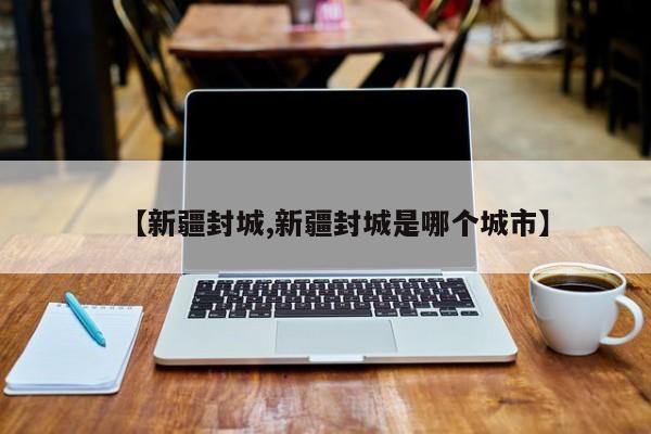 【新疆封城,新疆封城是哪个城市】