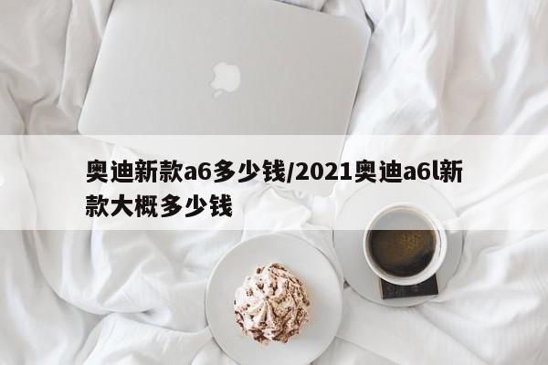 奥迪新款a6多少钱/2021奥迪a6l新款大概多少钱