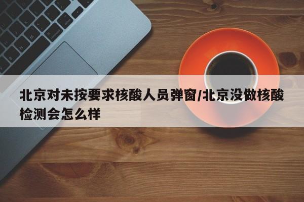 北京对未按要求核酸人员弹窗/北京没做核酸检测会怎么样