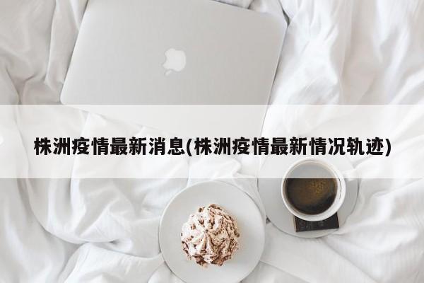株洲疫情最新消息(株洲疫情最新情况轨迹)