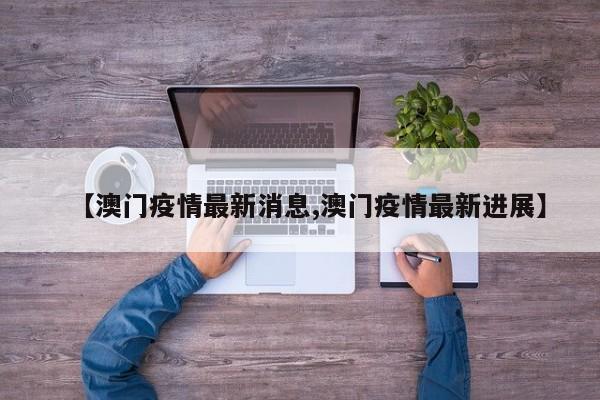 【澳门疫情最新消息,澳门疫情最新进展】