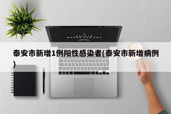 泰安市新增1例阳性感染者(泰安市新增病例)