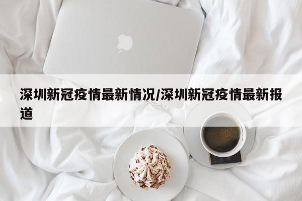 深圳新冠疫情最新情况/深圳新冠疫情最新报道