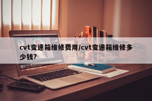 cvt变速箱维修费用/cvt变速箱维修多少钱?