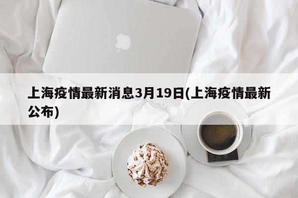 上海疫情最新消息3月19日(上海疫情最新公布)
