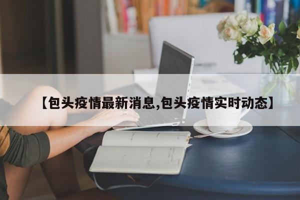 【包头疫情最新消息,包头疫情实时动态】