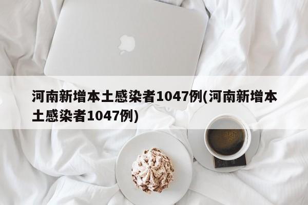 河南新增本土感染者1047例(河南新增本土感染者1047例)